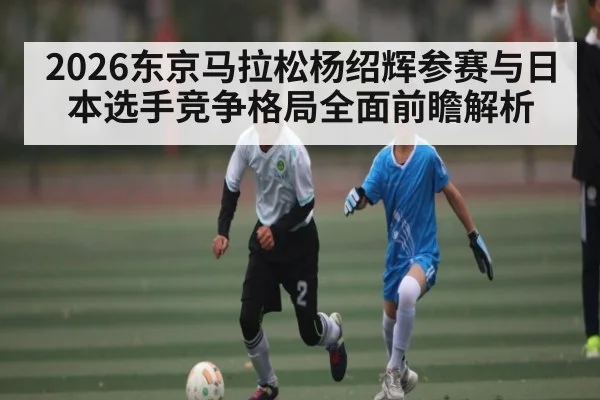 2026东京马拉松杨绍辉参赛与日本选手竞争格局全面前瞻解析